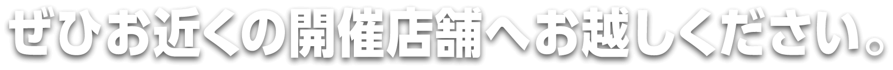 ぜひお近くの開催店舗までお越しください。